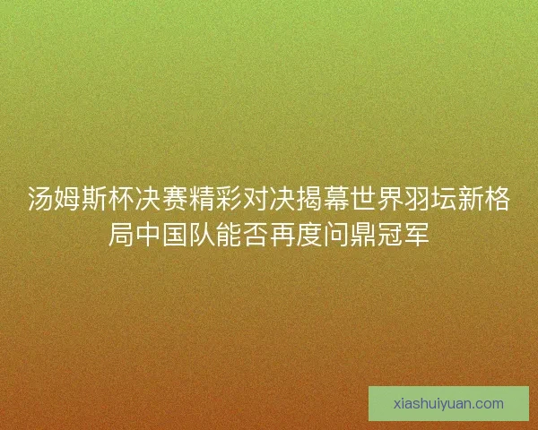 汤姆斯杯决赛精彩对决揭幕世界羽坛新格局中国队能否再度问鼎冠军