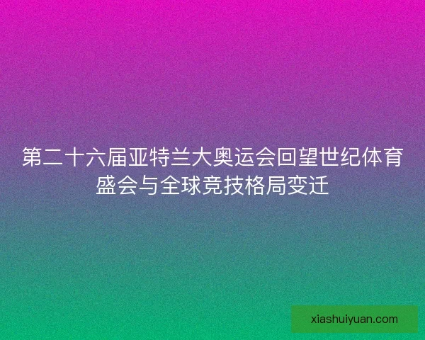 第二十六届亚特兰大奥运会回望世纪体育盛会与全球竞技格局变迁