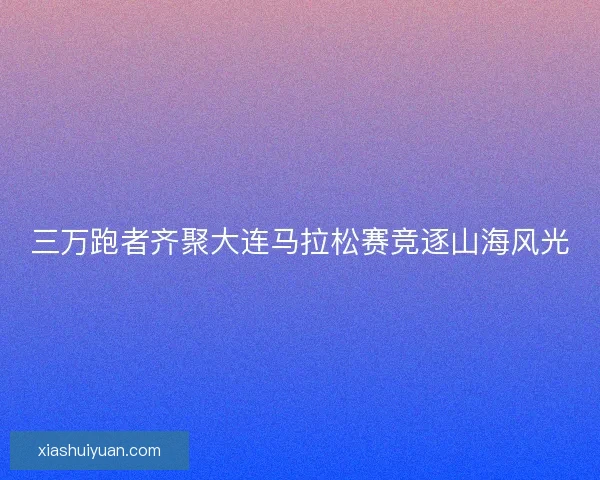 三万跑者齐聚大连马拉松赛竞逐山海风光 三万跑者齐聚大连马拉松赛竞逐山海风光
